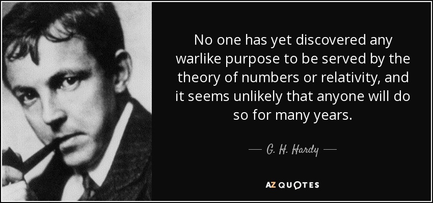 No one has yet discovered any warlike purpose to be served by the theory of numbers or relativity, and it seems unlikely that anyone will do so for many years. - G. H. Hardy