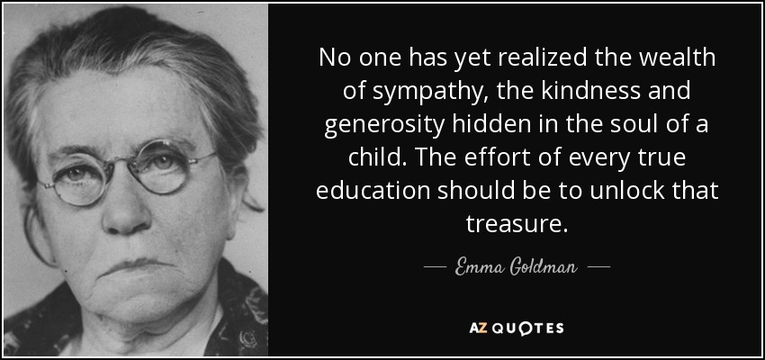No one has yet realized the wealth of sympathy, the kindness and generosity hidden in the soul of a child. The effort of every true education should be to unlock that treasure. - Emma Goldman