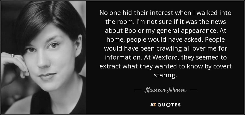 No one hid their interest when I walked into the room. I'm not sure if it was the news about Boo or my general appearance. At home, people would have asked. People would have been crawling all over me for information. At Wexford, they seemed to extract what they wanted to know by covert staring. - Maureen Johnson