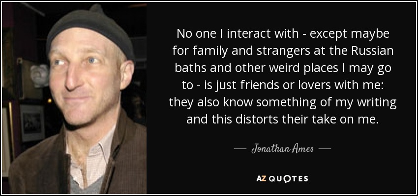 No one I interact with - except maybe for family and strangers at the Russian baths and other weird places I may go to - is just friends or lovers with me: they also know something of my writing and this distorts their take on me. - Jonathan Ames