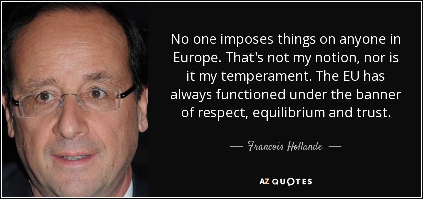 No one imposes things on anyone in Europe. That's not my notion, nor is it my temperament. The EU has always functioned under the banner of respect, equilibrium and trust. - Francois Hollande