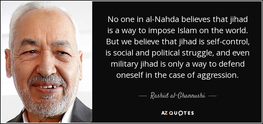 No one in al-Nahda believes that jihad is a way to impose Islam on the world. But we believe that jihad is self-control, is social and political struggle, and even military jihad is only a way to defend oneself in the case of aggression. - Rashid al-Ghannushi