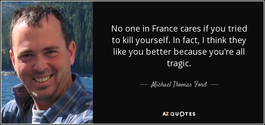 No one in France cares if you tried to kill yourself. In fact, I think they like you better because you're all tragic. - Michael Thomas Ford
