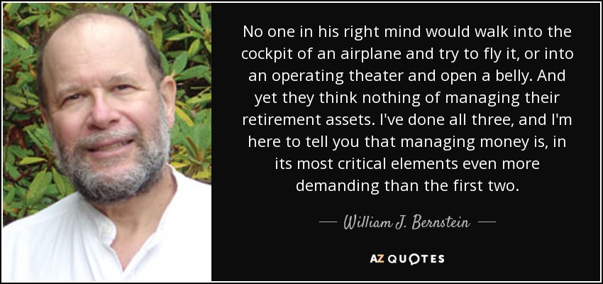 No one in his right mind would walk into the cockpit of an airplane and try to fly it, or into an operating theater and open a belly. And yet they think nothing of managing their retirement assets. I've done all three, and I'm here to tell you that managing money is, in its most critical elements even more demanding than the first two. - William J. Bernstein