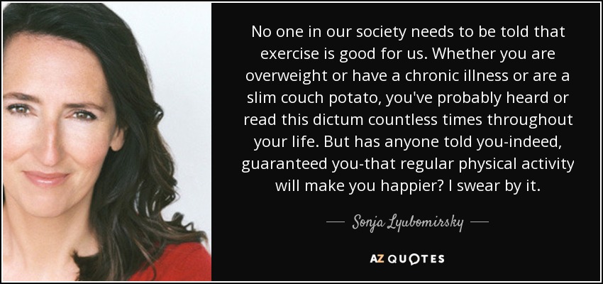 No one in our society needs to be told that exercise is good for us. Whether you are overweight or have a chronic illness or are a slim couch potato, you've probably heard or read this dictum countless times throughout your life. But has anyone told you-indeed, guaranteed you-that regular physical activity will make you happier? I swear by it. - Sonja Lyubomirsky