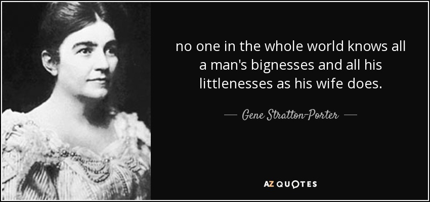 no one in the whole world knows all a man's bignesses and all his littlenesses as his wife does. - Gene Stratton-Porter