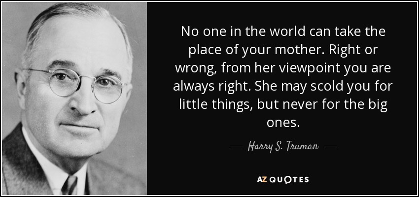 No one in the world can take the place of your mother. Right or wrong, from her viewpoint you are always right. She may scold you for little things, but never for the big ones. - Harry S. Truman