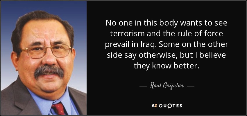 No one in this body wants to see terrorism and the rule of force prevail in Iraq. Some on the other side say otherwise, but I believe they know better. - Raul Grijalva