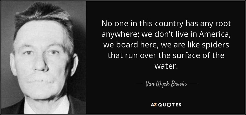 No one in this country has any root anywhere; we don't live in America, we board here, we are like spiders that run over the surface of the water. - Van Wyck Brooks