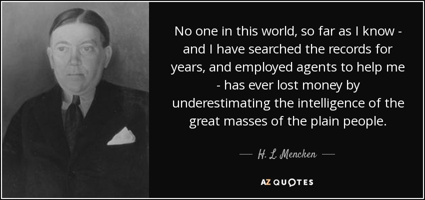 No one in this world, so far as I know - and I have searched the records for years, and employed agents to help me - has ever lost money by underestimating the intelligence of the great masses of the plain people. - H. L. Mencken
