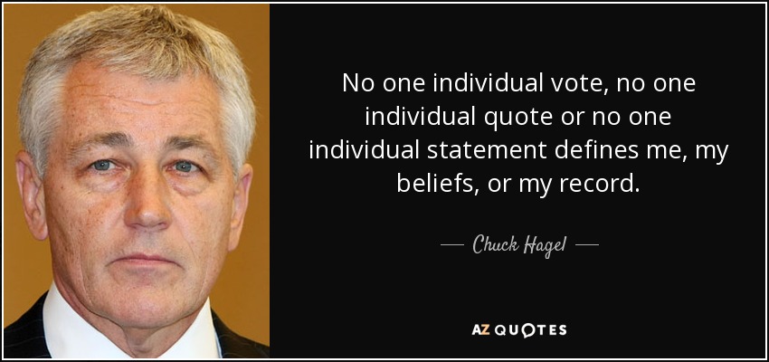 No one individual vote, no one individual quote or no one individual statement defines me, my beliefs, or my record. - Chuck Hagel