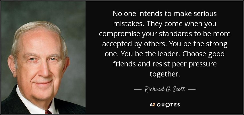 No one intends to make serious mistakes. They come when you compromise your standards to be more accepted by others. You be the strong one. You be the leader. Choose good friends and resist peer pressure together. - Richard G. Scott