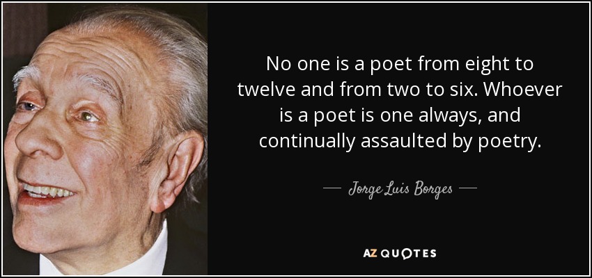 No one is a poet from eight to twelve and from two to six. Whoever is a poet is one always, and continually assaulted by poetry. - Jorge Luis Borges