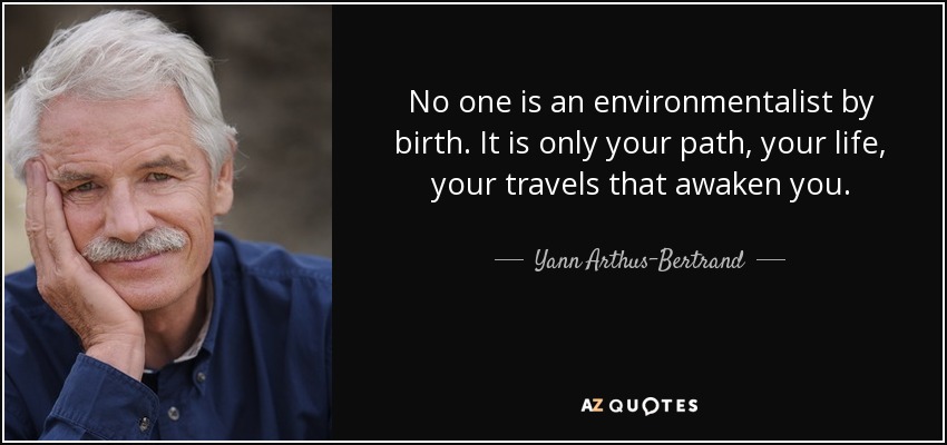 No one is an environmentalist by birth. It is only your path, your life, your travels that awaken you. - Yann Arthus-Bertrand