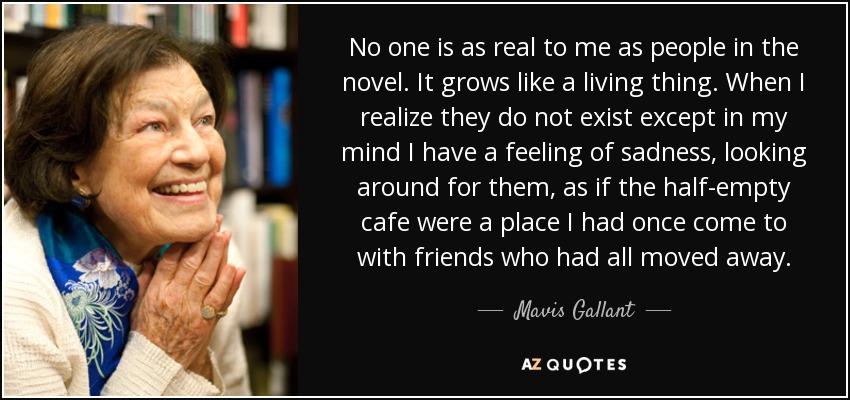 No one is as real to me as people in the novel. It grows like a living thing. When I realize they do not exist except in my mind I have a feeling of sadness, looking around for them, as if the half-empty cafe were a place I had once come to with friends who had all moved away. - Mavis Gallant