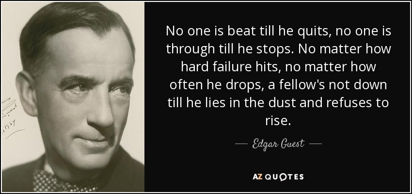 No one is beat till he quits, no one is through till he stops. No matter how hard failure hits, no matter how often he drops, a fellow's not down till he lies in the dust and refuses to rise. - Edgar Guest