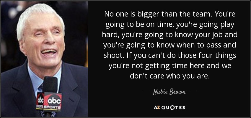 No one is bigger than the team. You're going to be on time, you're going play hard, you're going to know your job and you're going to know when to pass and shoot. If you can't do those four things you're not getting time here and we don't care who you are. - Hubie Brown
