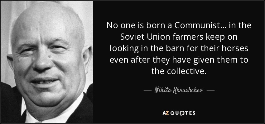 No one is born a Communist... in the Soviet Union farmers keep on looking in the barn for their horses even after they have given them to the collective. - Nikita Khrushchev