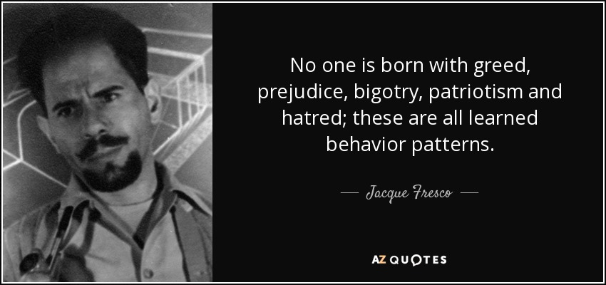 No one is born with greed, prejudice, bigotry, patriotism and hatred; these are all learned behavior patterns. - Jacque Fresco