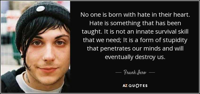 No one is born with hate in their heart. Hate is something that has been taught. It is not an innate survival skill that we need; It is a form of stupidity that penetrates our minds and will eventually destroy us. - Frank Iero