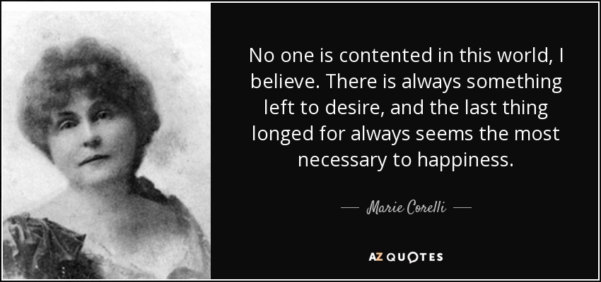 No one is contented in this world, I believe. There is always something left to desire, and the last thing longed for always seems the most necessary to happiness. - Marie Corelli