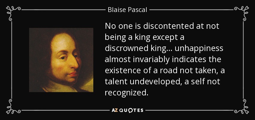 No one is discontented at not being a king except a discrowned king ... unhappiness almost invariably indicates the existence of a road not taken, a talent undeveloped, a self not recognized. - Blaise Pascal