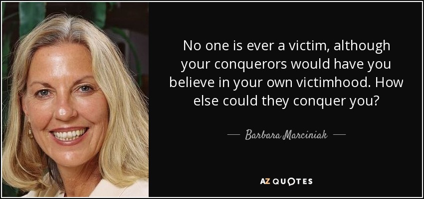 No one is ever a victim, although your conquerors would have you believe in your own victimhood. How else could they conquer you? - Barbara Marciniak