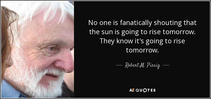 No one is fanatically shouting that the sun is going to rise tomorrow. They know it's going to rise tomorrow. - Robert M. Pirsig