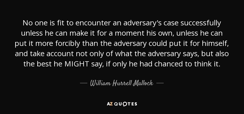 No one is fit to encounter an adversary's case successfully unless he can make it for a moment his own, unless he can put it more forcibly than the adversary could put it for himself, and take account not only of what the adversary says, but also the best he MIGHT say, if only he had chanced to think it. - William Hurrell Mallock