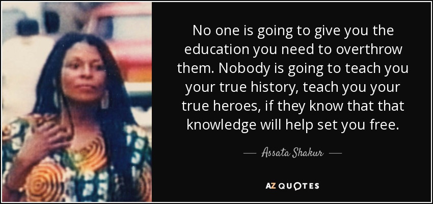 No one is going to give you the education you need to overthrow them. Nobody is going to teach you your true history, teach you your true heroes, if they know that that knowledge will help set you free. - Assata Shakur
