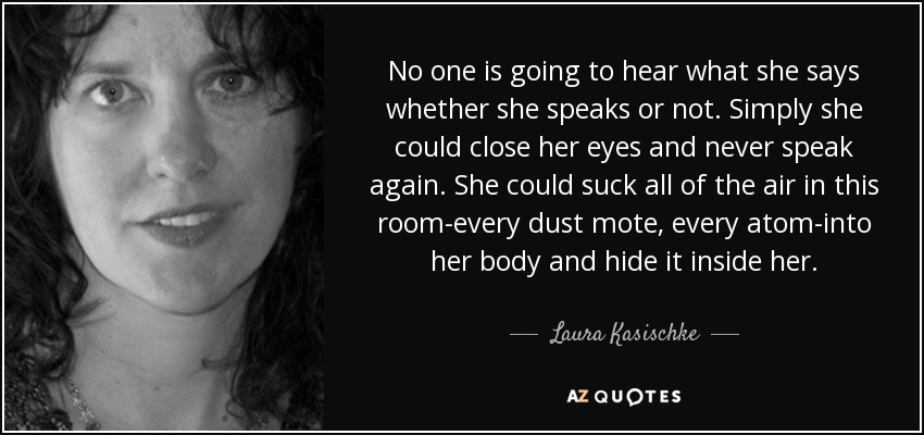 No one is going to hear what she says whether she speaks or not. Simply she could close her eyes and never speak again. She could suck all of the air in this room-every dust mote, every atom-into her body and hide it inside her. - Laura Kasischke