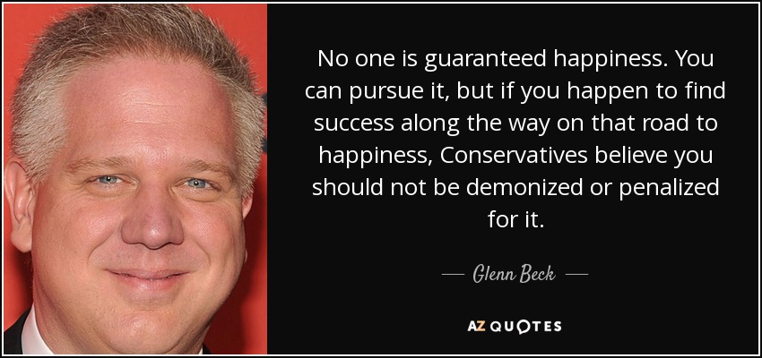 No one is guaranteed happiness. You can pursue it, but if you happen to find success along the way on that road to happiness, Conservatives believe you should not be demonized or penalized for it. - Glenn Beck