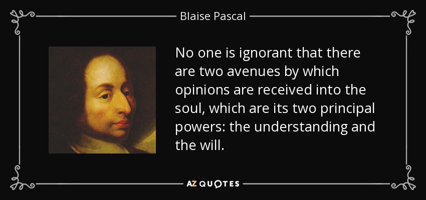No one is ignorant that there are two avenues by which opinions are received into the soul, which are its two principal powers: the understanding and the will. - Blaise Pascal