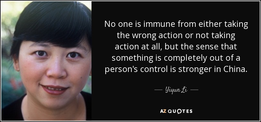 No one is immune from either taking the wrong action or not taking action at all, but the sense that something is completely out of a person's control is stronger in China. - Yiyun Li