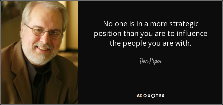 No one is in a more strategic position than you are to influence the people you are with. - Don Piper