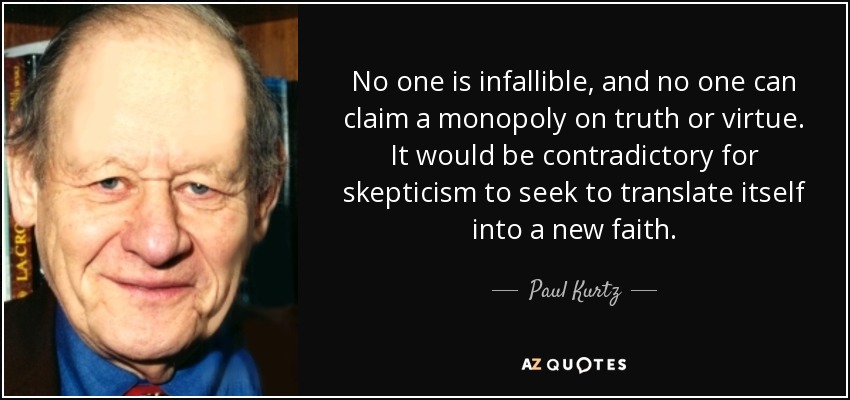 No one is infallible, and no one can claim a monopoly on truth or virtue. It would be contradictory for skepticism to seek to translate itself into a new faith. - Paul Kurtz