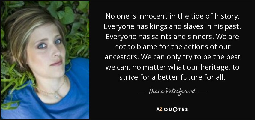 No one is innocent in the tide of history. Everyone has kings and slaves in his past. Everyone has saints and sinners. We are not to blame for the actions of our ancestors. We can only try to be the best we can, no matter what our heritage, to strive for a better future for all. - Diana Peterfreund