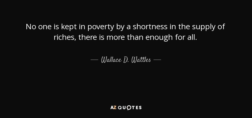 No one is kept in poverty by a shortness in the supply of riches, there is more than enough for all. - Wallace D. Wattles