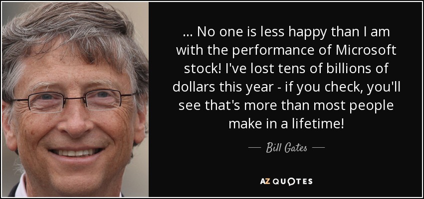 ... No one is less happy than I am with the performance of Microsoft stock! I've lost tens of billions of dollars this year - if you check, you'll see that's more than most people make in a lifetime! - Bill Gates