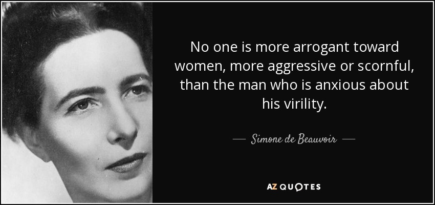 No one is more arrogant toward women, more aggressive or scornful, than the man who is anxious about his virility. - Simone de Beauvoir