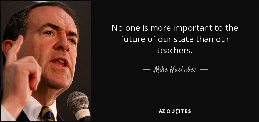 No one is more important to the future of our state than our teachers. - Mike Huckabee