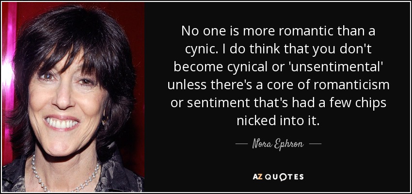 No one is more romantic than a cynic. I do think that you don't become cynical or 'unsentimental' unless there's a core of romanticism or sentiment that's had a few chips nicked into it. - Nora Ephron