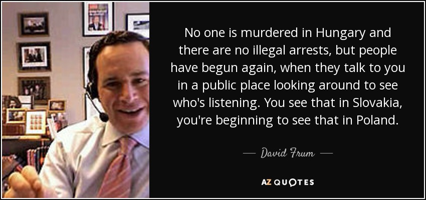 No one is murdered in Hungary and there are no illegal arrests, but people have begun again, when they talk to you in a public place looking around to see who's listening. You see that in Slovakia, you're beginning to see that in Poland. - David Frum