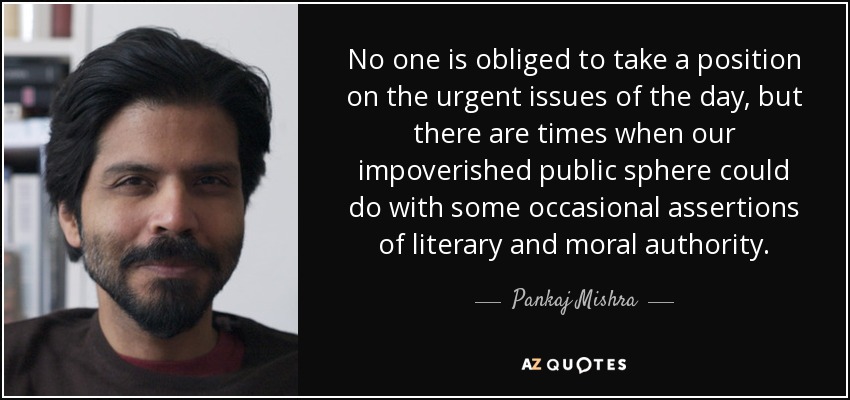 No one is obliged to take a position on the urgent issues of the day, but there are times when our impoverished public sphere could do with some occasional assertions of literary and moral authority. - Pankaj Mishra