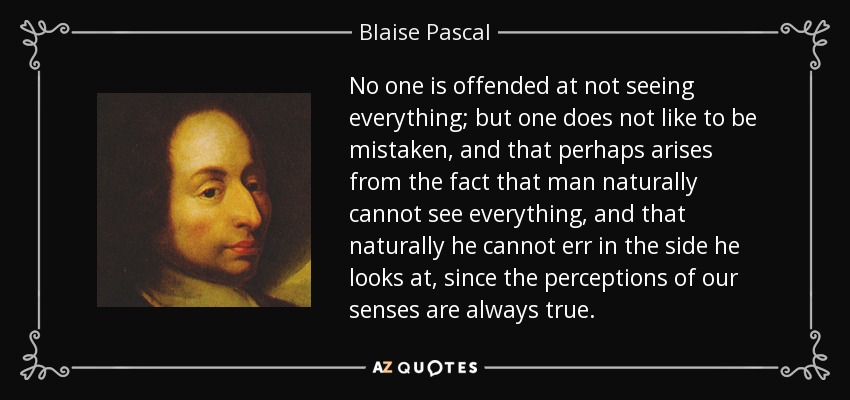 No one is offended at not seeing everything; but one does not like to be mistaken, and that perhaps arises from the fact that man naturally cannot see everything, and that naturally he cannot err in the side he looks at, since the perceptions of our senses are always true. - Blaise Pascal