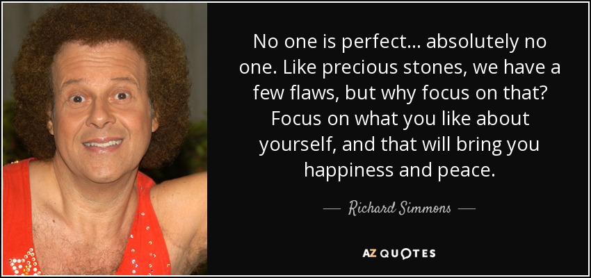 No one is perfect... absolutely no one. Like precious stones, we have a few flaws, but why focus on that? Focus on what you like about yourself, and that will bring you happiness and peace. - Richard Simmons