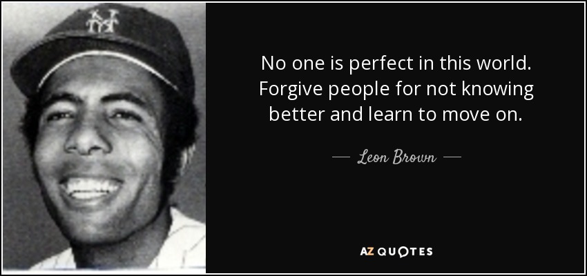 No one is perfect in this world. Forgive people for not knowing better and learn to move on. - Leon Brown