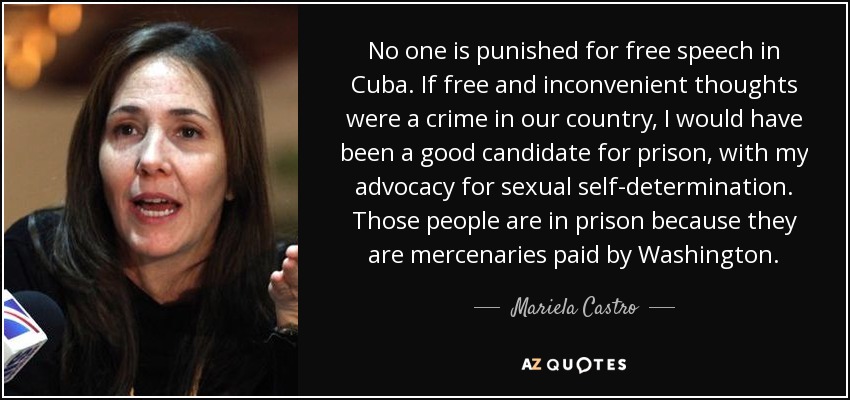 No one is punished for free speech in Cuba. If free and inconvenient thoughts were a crime in our country, I would have been a good candidate for prison, with my advocacy for sexual self-determination. Those people are in prison because they are mercenaries paid by Washington. - Mariela Castro