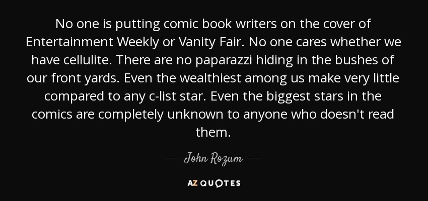 No one is putting comic book writers on the cover of Entertainment Weekly or Vanity Fair. No one cares whether we have cellulite. There are no paparazzi hiding in the bushes of our front yards. Even the wealthiest among us make very little compared to any c-list star. Even the biggest stars in the comics are completely unknown to anyone who doesn't read them. - John Rozum