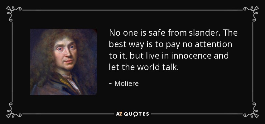 No one is safe from slander. The best way is to pay no attention to it, but live in innocence and let the world talk. - Moliere